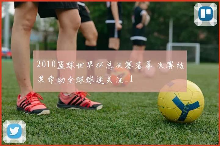 2010篮球世界杯总决赛落幕 决赛结果牵动全球球迷关注_1