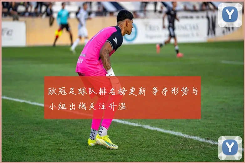 欧冠足球队排名榜更新 争夺形势与小组出线关注升温