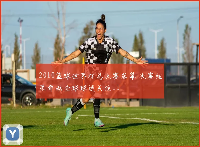 2010篮球世界杯总决赛落幕 决赛结果牵动全球球迷关注_1