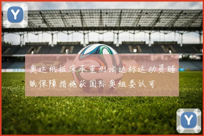 奥运纸板床承重测试达标运动员睡眠保障措施获国际奥组委认可