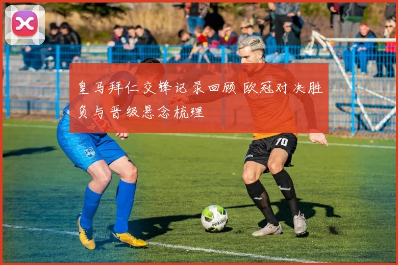 皇马拜仁交锋记录回顾 欧冠对决胜负与晋级悬念梳理