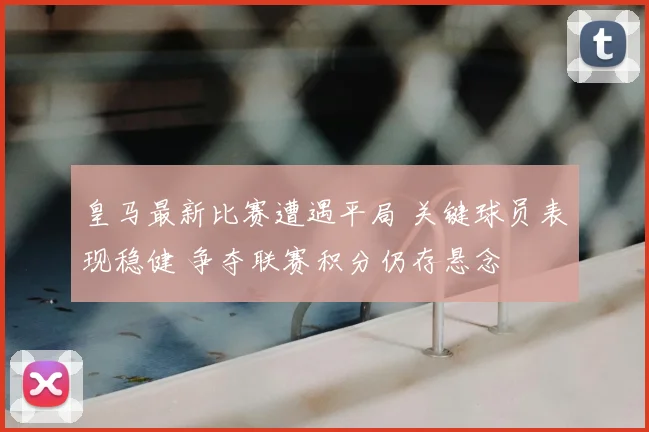皇马最新比赛遭遇平局 关键球员表现稳健 争夺联赛积分仍存悬念