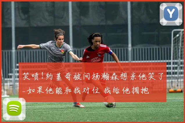 笑喷!约基奇被问杨瀚森想亲他笑了_如果他能和我对位 我给他拥抱