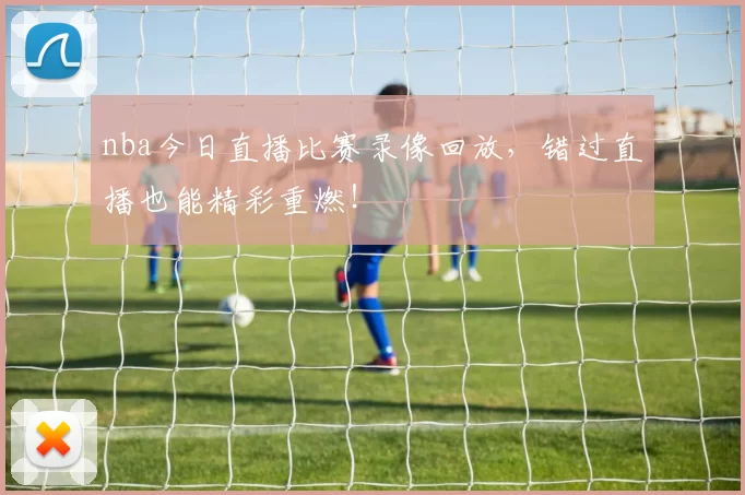 nba今日直播比赛录像回放，错过直播也能精彩重燃！