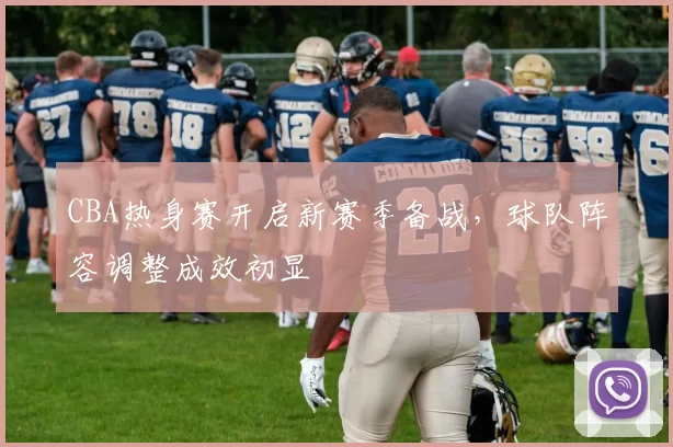 CBA热身赛开启新赛季备战，球队阵容调整成效初显