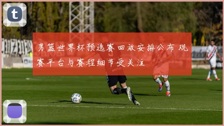 男篮世界杯预选赛回放安排公布 观赛平台与赛程细节受关注