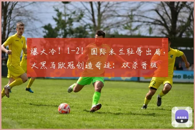 爆大冷！1-2！国际米兰耻辱出局，大黑马欧冠创造奇迹：双杀晋级