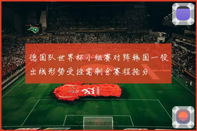德国队世界杯小组赛对阵韩国一役出线形势受挫需剩余赛程抢分