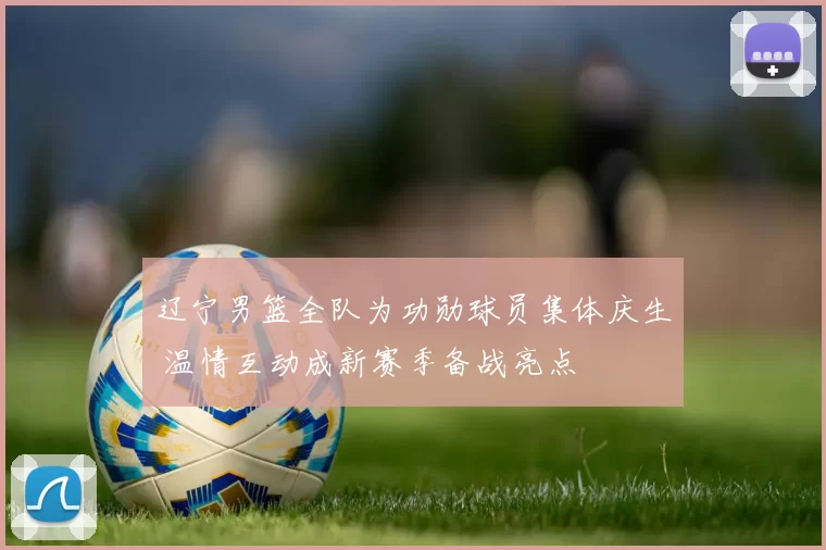 辽宁男篮全队为功勋球员集体庆生 温情互动成新赛季备战亮点