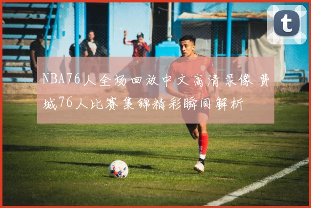 NBA76人全场回放中文高清录像 费城76人比赛集锦精彩瞬间解析