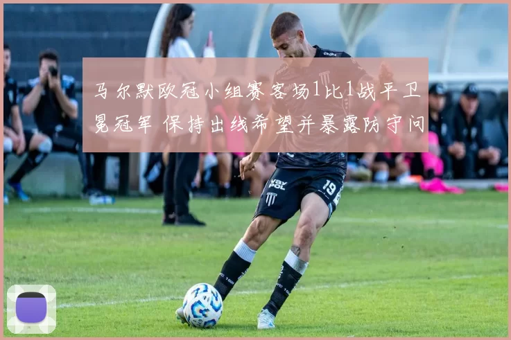 马尔默欧冠小组赛客场1比1战平卫冕冠军 保持出线希望并暴露防守问题