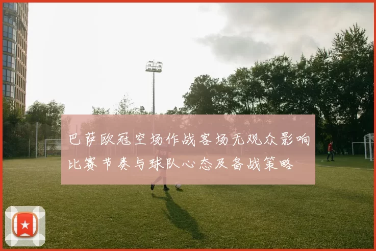 巴萨欧冠空场作战客场无观众影响比赛节奏与球队心态及备战策略