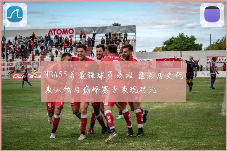 NBA55号最强球员是谁 盘点历史代表人物与巅峰赛季表现对比