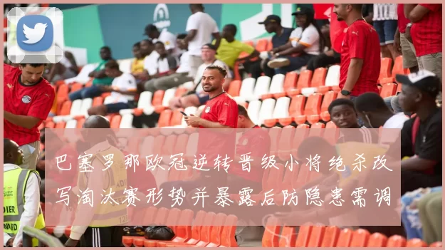 巴塞罗那欧冠逆转晋级小将绝杀改写淘汰赛形势并暴露后防隐患需调整