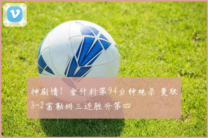 神剧情！舍什科第94分钟绝杀 曼联3-2富勒姆三连胜升第四