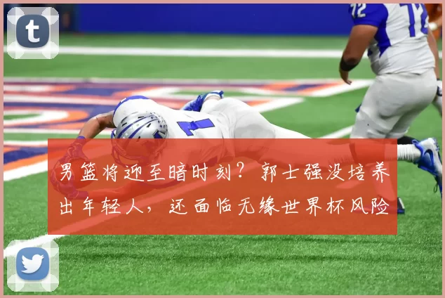 男篮将迎至暗时刻？郭士强没培养出年轻人，还面临无缘世界杯风险