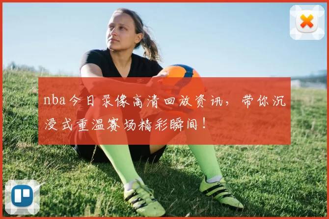nba今日录像高清回放资讯，带你沉浸式重温赛场精彩瞬间！
