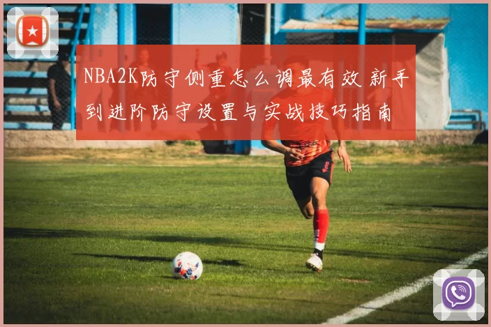 NBA2K防守侧重怎么调最有效 新手到进阶防守设置与实战技巧指南
