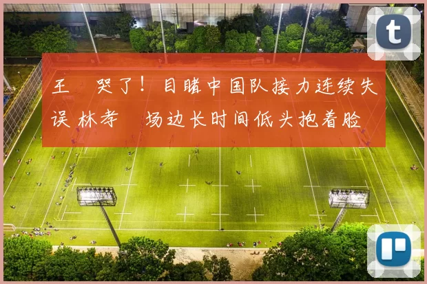 王濛哭了！目睹中国队接力连续失误 林孝埈场边长时间低头抱着脸