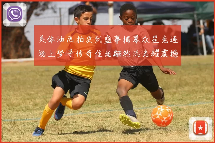 美体油画拍卖到盛事揭幕众星竞逐场上梦寻传奇佳话翩然流光耀震撼