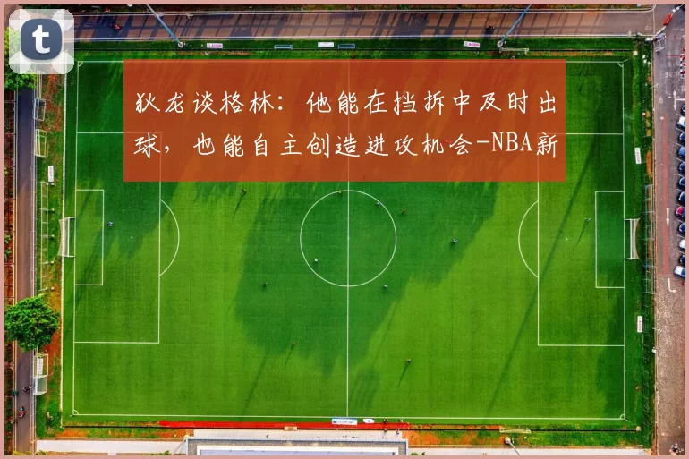 狄龙谈格林：他能在挡拆中及时出球，也能自主创造进攻机会-NBA新闻
