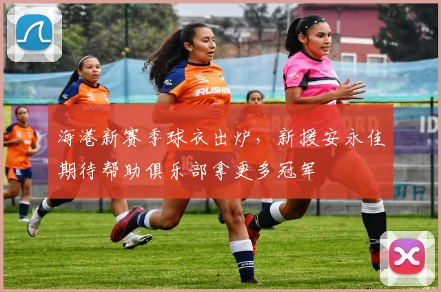 海港新赛季球衣出炉，新援安永佳期待帮助俱乐部拿更多冠军