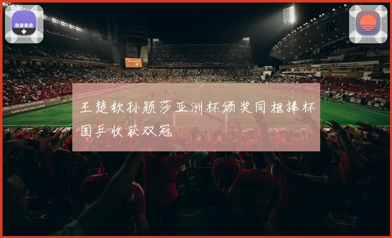王楚钦孙颖莎亚洲杯颁奖同框捧杯国乒收获双冠