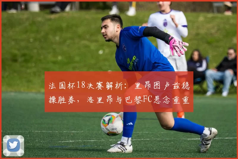 法国杯18决赛解析：里昂图卢兹稳操胜券，洛里昂与巴黎FC悬念重重_比赛_主场_防守