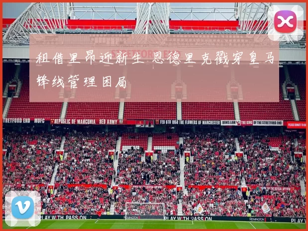 租借里昂迎新生 恩德里克戳穿皇马锋线管理困局