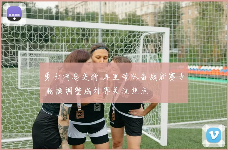 勇士消息更新 库里带队备战新赛季 轮换调整成外界关注焦点