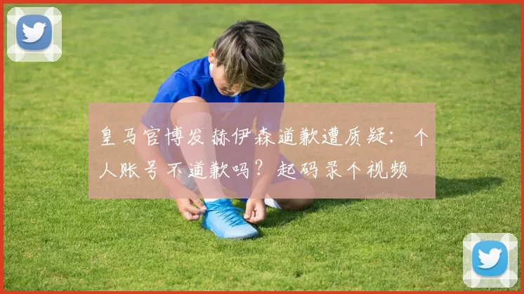 皇马官博发赫伊森道歉遭质疑：个人账号不道歉吗？起码录个视频