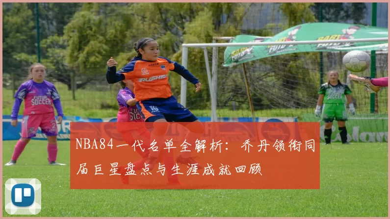 NBA84一代名单全解析：乔丹领衔同届巨星盘点与生涯成就回顾
