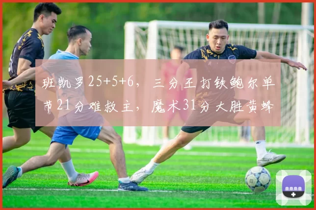 班凯罗25+5+6，三分王打铁鲍尔单节21分难救主，魔术31分大胜黄蜂