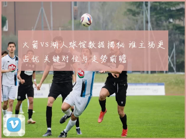 火箭vs湖人球馆数据揭秘 谁主场更占优 关键对位与走势前瞻