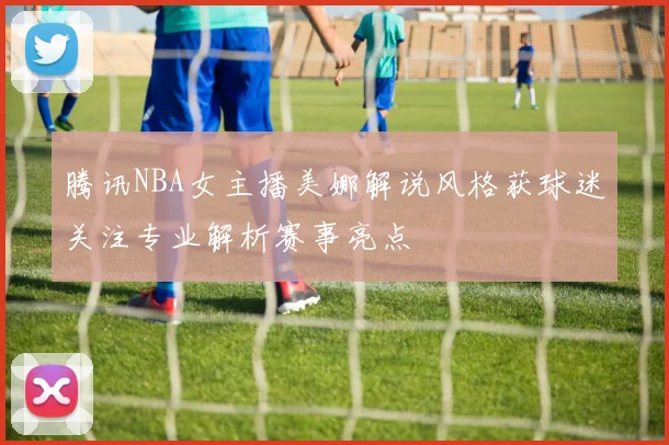 腾讯NBA女主播美娜解说风格获球迷关注专业解析赛事亮点